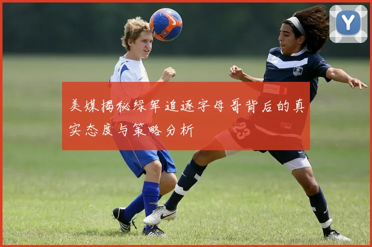 美媒揭秘绿军追逐字母哥背后的真实态度与策略分析