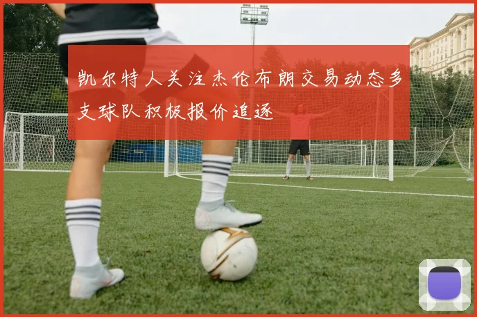 凯尔特人关注杰伦布朗交易动态多支球队积极报价追逐