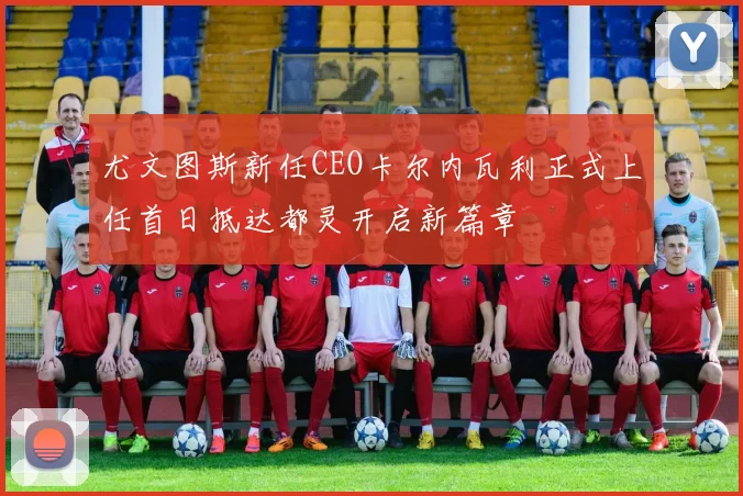 尤文图斯新任CEO卡尔内瓦利正式上任首日抵达都灵开启新篇章