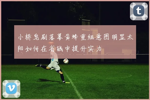小桥皂剧落幕黄蜂重组意图明显太阳如何在省钱中提升实力