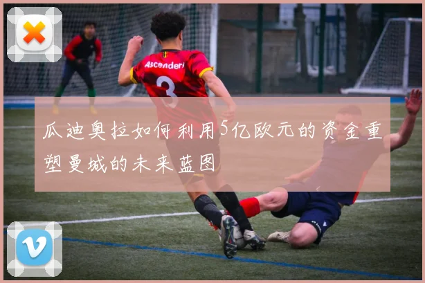 瓜迪奥拉如何利用5亿欧元的资金重塑曼城的未来蓝图
