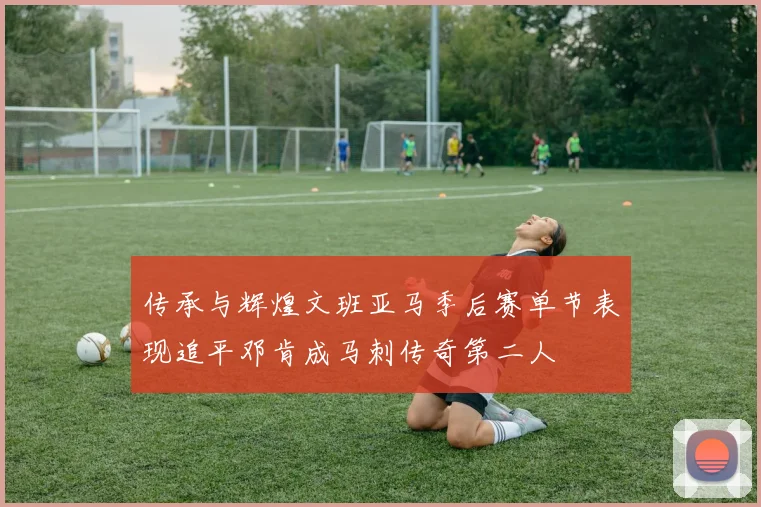 传承与辉煌文班亚马季后赛单节表现追平邓肯成马刺传奇第二人