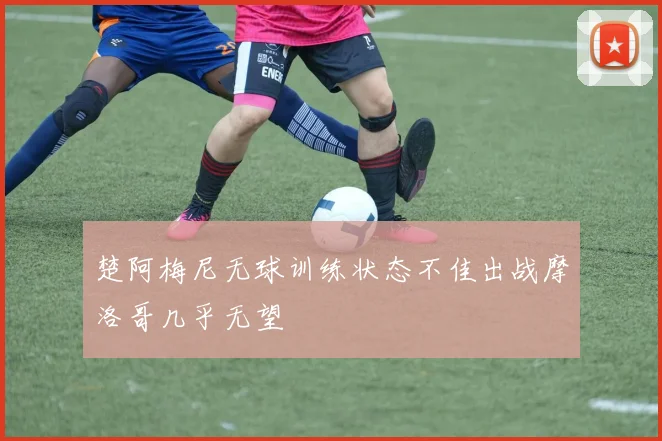 楚阿梅尼无球训练状态不佳出战摩洛哥几乎无望