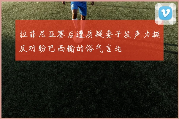 拉菲尼亚赛后遭质疑妻子发声力挺反对盼巴西输的俗气言论
