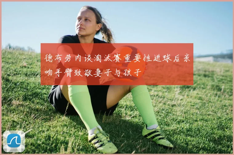 德布劳内谈淘汰赛重要性进球后亲吻手臂致敬妻子与孩子