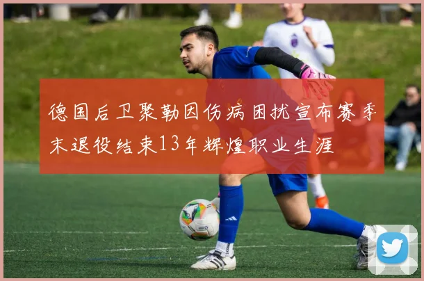 德国后卫聚勒因伤病困扰宣布赛季末退役结束13年辉煌职业生涯