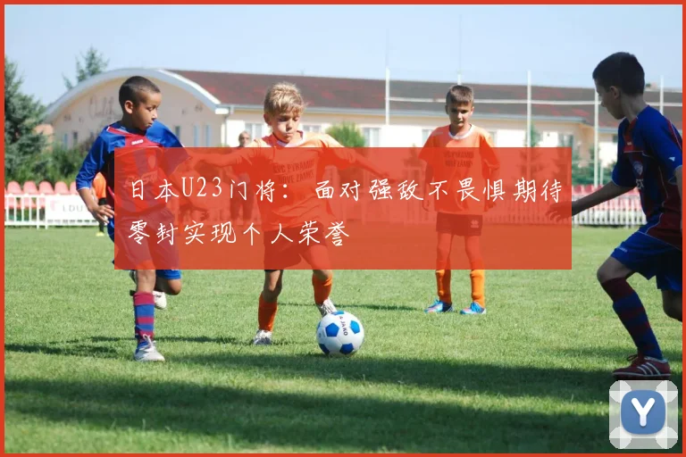 日本U23门将：面对强敌不畏惧期待零封实现个人荣誉