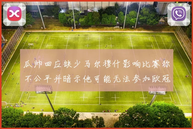 瓜帅回应缺少马尔穆什影响比赛称不公平并暗示他可能无法参加欧冠