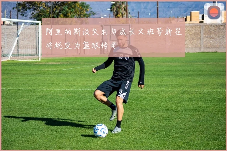 阿里纳斯谈失利与成长文班等新星将蜕变为篮球传奇