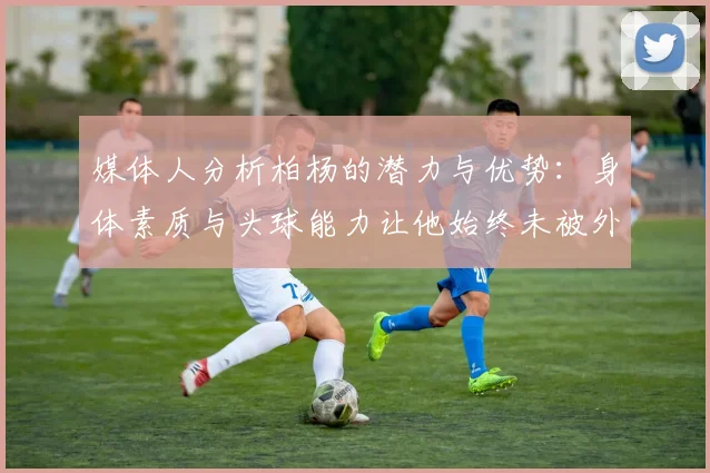 媒体人分析柏杨的潜力与优势：身体素质与头球能力让他始终未被外教放弃
