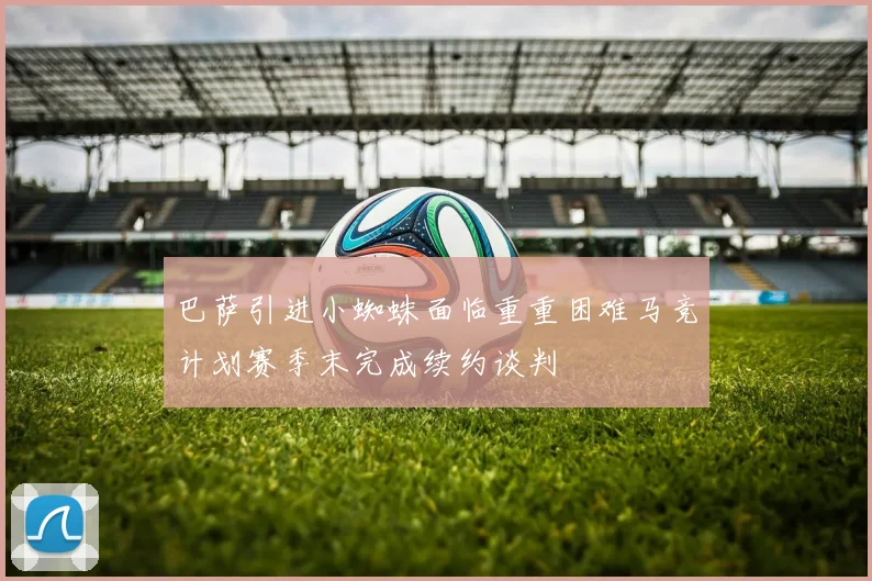 巴萨引进小蜘蛛面临重重困难马竞计划赛季末完成续约谈判