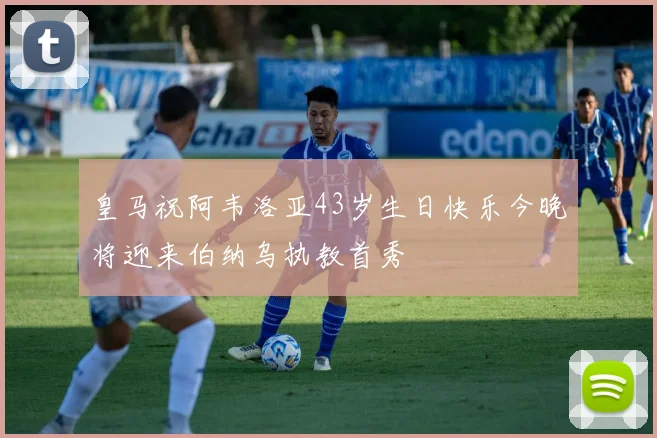 皇马祝阿韦洛亚43岁生日快乐今晚将迎来伯纳乌执教首秀