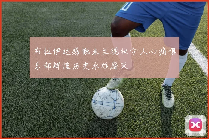 布拉伊达感慨米兰现状令人心痛俱乐部辉煌历史永难磨灭