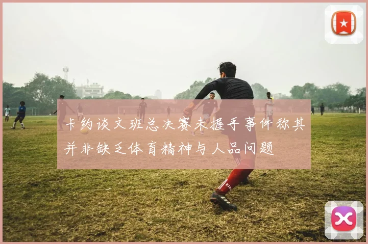 卡约谈文班总决赛未握手事件称其并非缺乏体育精神与人品问题