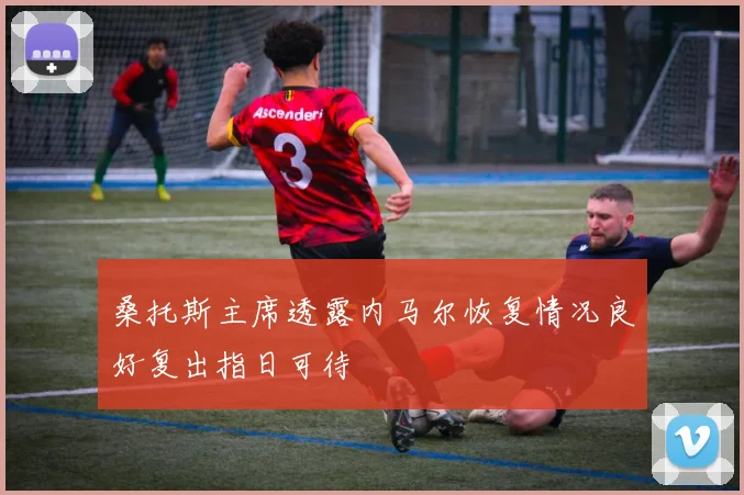 桑托斯主席透露内马尔恢复情况良好复出指日可待