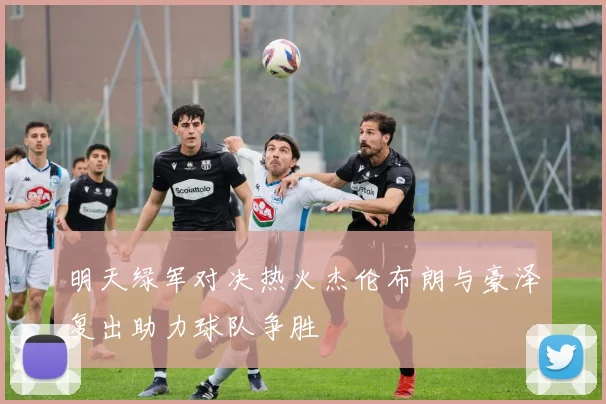 明天绿军对决热火杰伦布朗与豪泽复出助力球队争胜