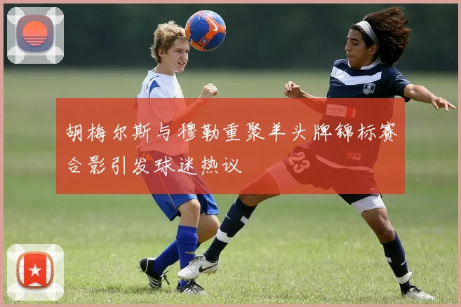 胡梅尔斯与穆勒重聚羊头牌锦标赛合影引发球迷热议