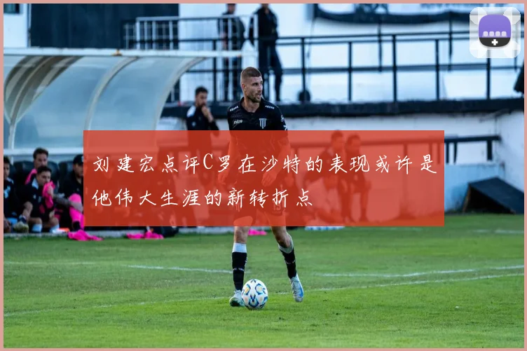 刘建宏点评C罗在沙特的表现或许是他伟大生涯的新转折点