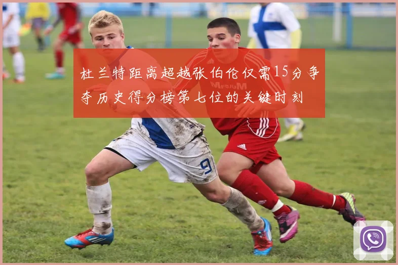 杜兰特距离超越张伯伦仅需15分争夺历史得分榜第七位的关键时刻