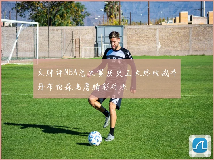 文胖评NBA总决赛历史五大终结战乔丹布伦森老詹精彩对决