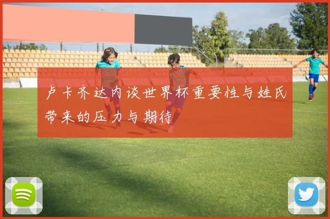 卢卡齐达内谈世界杯重要性与姓氏带来的压力与期待