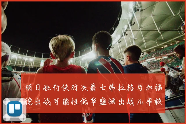 明日独行侠对决爵士弗拉格与加福德出战可能性低华盛顿出战几率较高