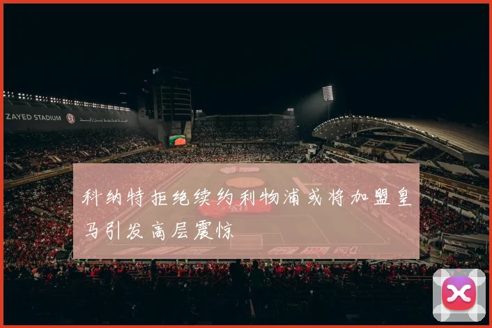 科纳特拒绝续约利物浦或将加盟皇马引发高层震惊