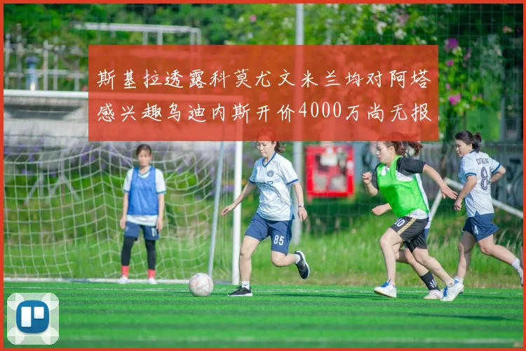 斯基拉透露科莫尤文米兰均对阿塔感兴趣乌迪内斯开价4000万尚无报价