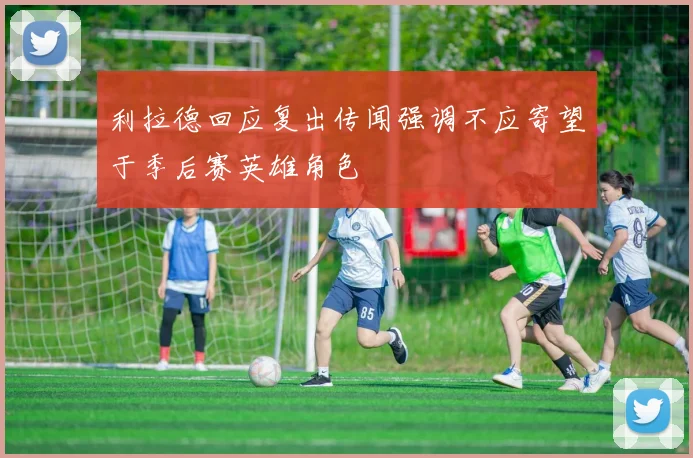利拉德回应复出传闻强调不应寄望于季后赛英雄角色